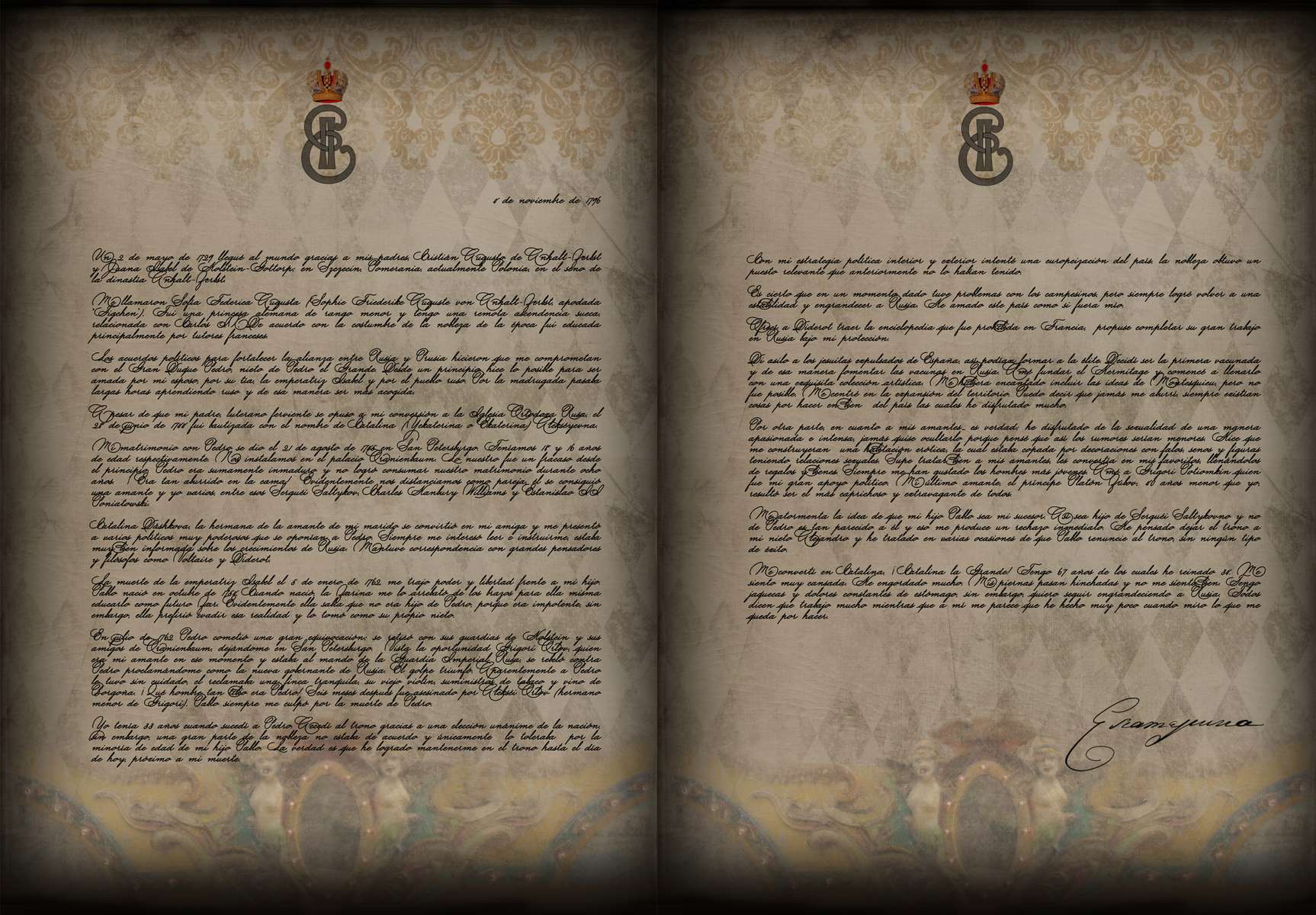 Carta Catalina La Grande 4 de noviembre de 1796Un 2 de mayo de 1729 llegué al mundo gracias a mis padres, Cristián Augusto de Anhalt-Zerbst y Juana Isabel de Holstein-Gottorp; en Szczecin, Pomerania, actualmente Polonia, en el seno de la dinastía Anhalt-Zerbst.Me llamaron Sofía Federica Augusta (Sophie Friederike Auguste von Anhalt-Zerbst, apodada “Figchen”). Fui una princesa alemana de rango menor y tengo una remota ascendencia sueca, relacionada con Carlos IX. De acuerdo con la costumbre de la nobleza de la época fui educada principalmente por tutores franceses.Los acuerdos políticos para fortalecer la alianza entre Rusia y Prusia hicieron que me comprometan con el Gran Duque Pedro, nieto de Pedro el Grande. Desde un principio hice lo posible para ser amada por mi esposo, por su tía, la emperatriz Isabel y por el pueblo ruso. Por la madrugada pasaba largas horas aprendiendo ruso y de esa manera ser más acogida.A pesar de que mi padre, luterano ferviente se opuso a mi conversión a la Iglesia Ortodoxa Rusa, el 28 de junio de 1744 fui bautizada con el nombre de Catalina (Yekaterina o Ekaterina) Alekséyevna.Mi matrimonio con Pedro se dio el 21 de agosto de 1745 en San Petersburgo. Teníamos 18 y 16 años de edad respectivamente. Nos instalamos en el palacio Oranienbaum. Lo nuestro fue un fracaso desde el principio. Pedro era sumamente inmaduro y no logró consumar nuestro matrimonio durante ocho años. ¡ Era tan aburrido en la cama! Evidentemente nos distanciamos como pareja, él se consiguió una amante y yo varios, entre esos Serguéi Saltykov, Charles Hanbury Williams y Estanislao II Poniatowski.Catalina Dáshkova, la hermana de la amante de mi marido se convirtió en mi amiga y me presentó a varios políticos muy poderosos que se oponían a Pedro. Siempre me interesó leer e instruirme, estaba muy bien informada sobre los crecimientos de Rusia. Mantuve correspondencia con grandes pensadores y filósofos como Voltaire y Diderot. La muerte de la emperatriz Isabel el 5 de enero de 1762, me trajo poder y libertad frente a mi hijo. Pablo nació en octubre de 1754. Cuando nació, la Zarina me lo arrebató de los brazos para ella misma educarlo como futuro Zar. Evidentemente ella sabía que no era hijo de Pedro, porque era impotente, sin embargo, ella prefirió evadir esa realidad y lo tomó como su propio nieto.En julio de 1762 Pedro cometió una gran equivocación; se retiró con sus guardias de Holstein y sus amigos de Oranienbaum, dejándome en San Petersburgo. Vista la oportunidad Grigori Orlov, quien era mi amante en ese momento y estaba al mando de la Guardia Imperial Rusa, se rebeló contra Pedro proclamándome como la nueva gobernante de Rusia. El golpe triunfó. Aparentemente a Pedro le tuvo sin cuidado, el reclamaba una finca tranquila, su viejo violín, suministros de tabaco y vino de Borgoña. ¡ Qué hombre tan tibio era Pedro! Seis meses después fue asesinado por Alekséi Orlov (hermano menor de Grigori). Pablo siempre me culpó por la muerte de Pedro.Yo tenía 33 años cuando sucedí a Pedro. Accedí al trono gracias a una elección unánime de la nación, sin embargo, una gran parte de la nobleza no estaba de acuerdo y únicamente lo toleraba por la minoría de edad de mi hijo Pablo. La verdad es que he logrado mantenerme en el trono hasta el día de hoy, próximo a mi muerte. Con mi estrategia política interior y exterior intenté una europeización del país, la nobleza obtuvo un puesto relevante que anteriormente no lo habían tenido. Es cierto que en un momento dado tuve problemas con los campesinos, pero siempre logré volver a una estabilidad y engrandecer a Rusia. He amado este país como si fuera mío.Ofrecí a Diderot traer la enciclopedia que fue prohibida en Francia, propuse completar su gran trabajo en Rusia bajo mi protección.Di asilo a los jesuitas expulsados de España, así podían formar a la élite. Decidí ser la primera vacunada y de esa manera fomentar las vacunas en Rusia. Amé fundar el Hermitage y comencé a llenarlo con una exquisita colección artística. Me hubiera encantado incluir las ideas de Montesquieu, pero no fue posible. Me centré en la expansión del territorio. Puedo decir que jamás me aburrí, siempre existían cosas por hacer en bien del país las cuales he disfrutado mucho.Por otra parte, en cuanto a mis amantes… es verdad; he disfrutado de la sexualidad de una manera apasionada e intensa, jamás quise ocultarlo porque pensé que así los rumores serían menores. Hice que me construyeran una habitación erótica, la cual estaba copada por decoraciones con falos, senos y figuras teniendo relaciones sexuales. Supe tratar bien a mis amantes, les convertía en mis favoritos, llenándolos de regalos y bienes. Siempre me han gustado los hombres más jóvenes. Amé a Grigori Potiomkin quien fue mi gran apoyo político. Mi último amante, el príncipe Platón Zúbov, 40 años menor que yo, resultó ser el más caprichoso y extravagante de todos.Me atormenta la idea de que mi hijo Pablo sea mi sucesor. Así sea hijo de Serguéi Saltykovno y no de Pedro es tan parecido a él y eso me produce un rechazo inmediato. He pensado dejar el trono a mi nieto Alejandro y he tratado en varias ocasiones de que Pablo renuncie al trono, sin ningún tipo de éxito. Me convertí en Catalina, ¡Catalina la Grande! Tengo 67 años de los cuales he reinado 34. Me siento muy cansada. He engordado mucho. Mis piernas pasan hinchadas y no me siento bien. Tengo jaquecas y dolores constantes de estómago, sin embargo, quiero seguir engrandeciendo a Rusia. Todos dicen que trabajo mucho mientras que a mí me parece que he hecho muy poco cuando miro lo que me queda por hacer.Catalina